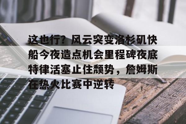 这也行？风云突变洛杉矶快船今夜造点机会里程碑夜底特律活塞止住颓势，詹姆斯在热火比赛中逆转的简单介绍