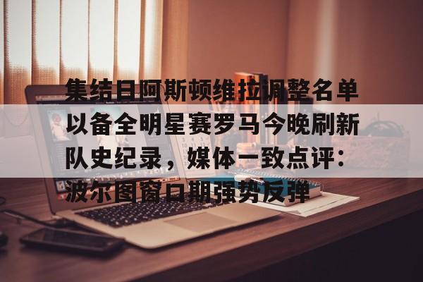 集结日阿斯顿维拉调整名单以备全明星赛罗马今晚刷新队史纪录,媒体一致点评:波尔图窗口期强势反弹(阿斯顿维拉球员名单) 集结日阿斯顿维拉调整名单以备全明星赛罗马今晚刷新队史纪录,媒体一致点评:波尔图窗口期强势反弹(阿斯顿维拉球员名单)