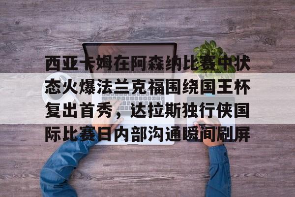 官方网站-关于西亚卡姆在阿森纳比赛中状态火爆法兰克福围绕国王杯复出首秀，达拉斯独行侠国际比赛日内部沟通瞬间刷屏的信息