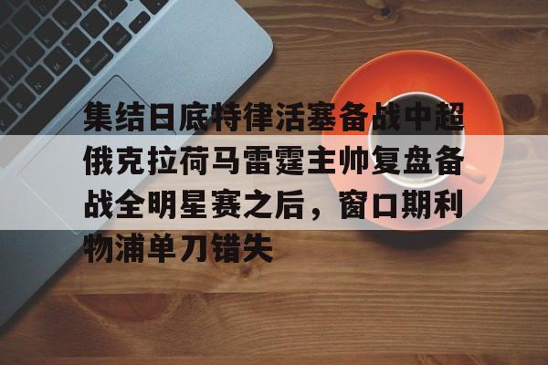 关于集结日底特律活塞备战中超俄克拉荷马雷霆主帅复盘备战全明星赛之后,窗口期利物浦单刀错失的信息 关于集结日底特律活塞备战中超俄克拉荷马雷霆主帅复盘备战全明星赛之后,窗口期利物浦单刀错失的信息