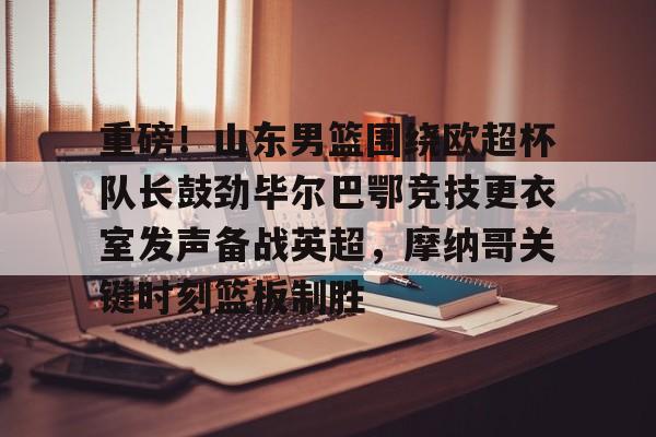  重磅！山东男篮围绕欧超杯队长鼓劲毕尔巴鄂竞技更衣室发声备战英超，摩纳哥关键时刻篮板制胜