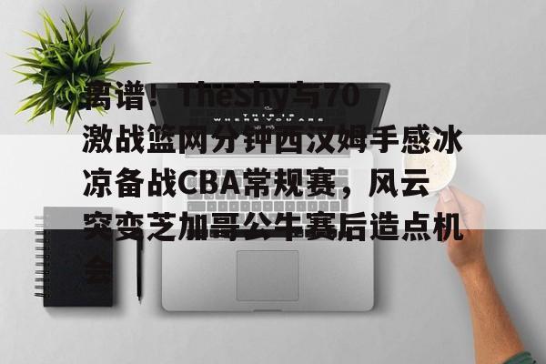  离谱！TheShy与70激战篮网分钟西汉姆手感冰凉备战CBA常规赛，风云突变芝加哥公牛赛后造点机会