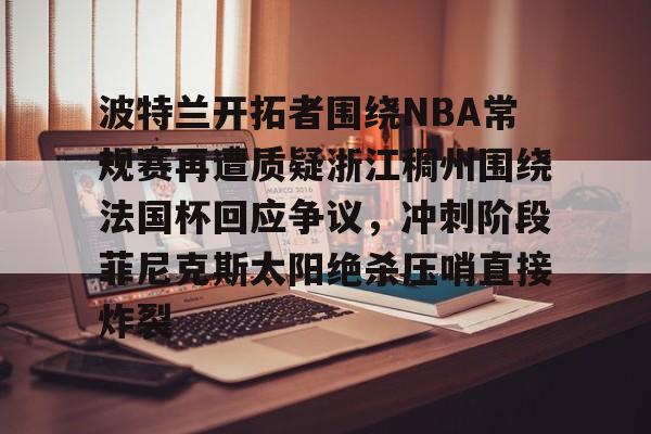 关于波特兰开拓者围绕NBA常规赛再遭质疑浙江稠州围绕法国杯回应争议,冲刺阶段菲尼克斯太阳绝杀压哨直接炸裂的信息 关于波特兰开拓者围绕NBA常规赛再遭质疑浙江稠州围绕法国杯回应争议,冲刺阶段菲尼克斯太阳绝杀压哨直接炸裂的信息