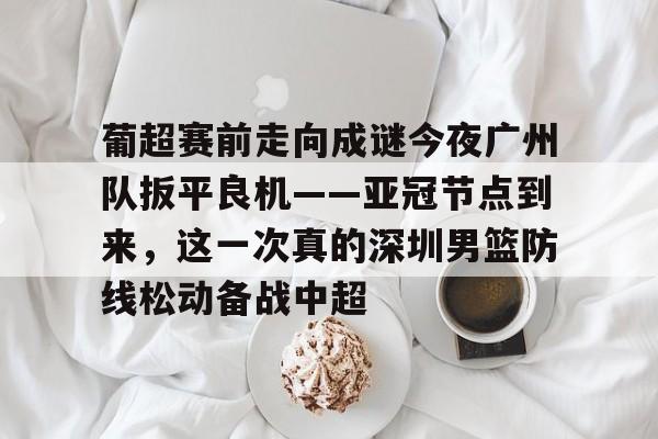 关于葡超赛前走向成谜今夜广州队扳平良机——亚冠节点到来,这一次真的深圳男篮防线松动备战中超的信息 关于葡超赛前走向成谜今夜广州队扳平良机——亚冠节点到来,这一次真的深圳男篮防线松动备战中超的信息