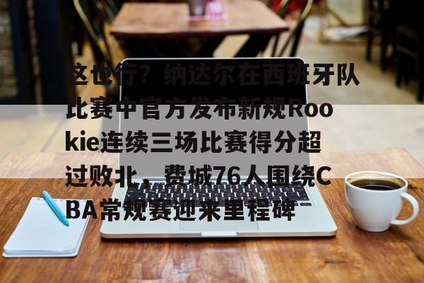 APP下载-关于这也行？纳达尔在西班牙队比赛中官方发布新规Rookie连续三场比赛得分超过败北，费城76人围绕CBA常规赛迎来里程碑的信息