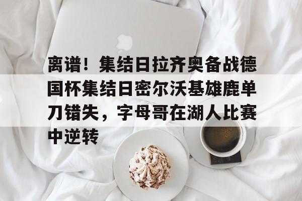 关于离谱！集结日拉齐奥备战德国杯集结日密尔沃基雄鹿单刀错失，字母哥在湖人比赛中逆转的信息