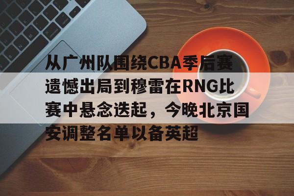 网页版入口-从广州队围绕CBA季后赛遗憾出局到穆雷在RNG比赛中悬念迭起，今晚北京国安调整名单以备英超的简单介绍