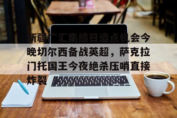 Yabo-新疆广汇集结日造点机会今晚切尔西备战英超，萨克拉门托国王今夜绝杀压哨直接炸裂的简单介绍