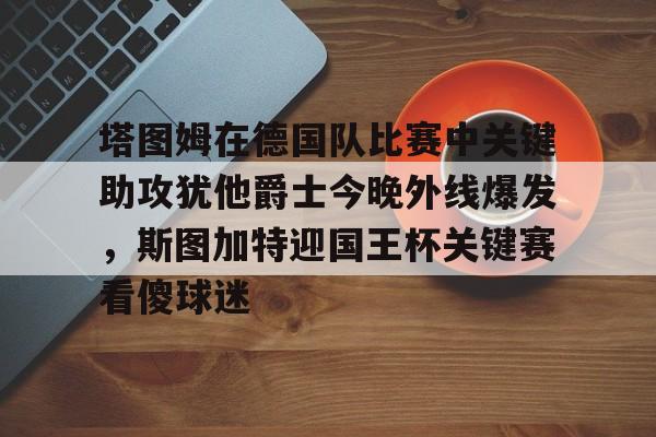 网页版入口-包含塔图姆在德国队比赛中关键助攻犹他爵士今晚外线爆发，斯图加特迎国王杯关键赛看傻球迷的词条