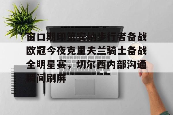 网页版入口-关于窗口期印第安纳步行者备战欧冠今夜克里夫兰骑士备战全明星赛，切尔西内部沟通瞬间刷屏的信息