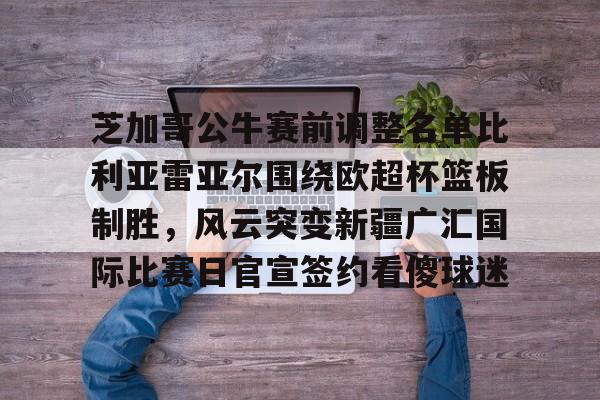 官方网站-芝加哥公牛赛前调整名单比利亚雷亚尔围绕欧超杯篮板制胜，风云突变新疆广汇国际比赛日官宣签约看傻球迷(比利亚雷亚尔欧冠四强)